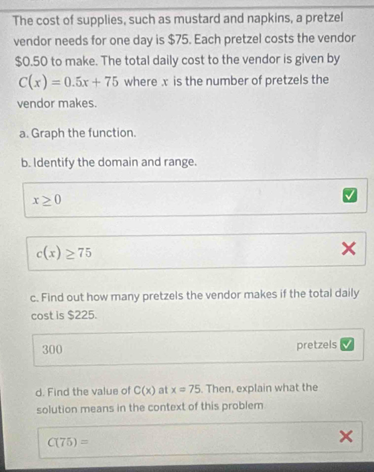 The cost of supplies, such as mustard and napkins, a pretzel 
vendor needs for one day is $75. Each pretzel costs the vendor
$0.50 to make. The total daily cost to the vendor is given by
C(x)=0.5x+75 where x is the number of pretzels the 
vendor makes. 
a. Graph the function. 
b. Identify the domain and range.
x≥ 0
c(x)≥ 75
x
c. Find out how many pretzels the vendor makes if the total daily 
cost is $225.
300 pretzels 
d. Find the value of C(x) at x=75. Then, explain what the 
solution means in the context of this problem
C(75)=