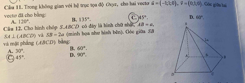 Trong không gian với hệ trục tọa độ Oxyz, cho hai vectơ vector u=(-1;1;0), vector v=(0;1;0). Góc giữa hai
vectơ đã cho bằng:
B.
A. 120°. 135°. C. 45°.
D. 60°. 
Câu 12. Cho hình chóp S. ABCD có đáy là hình chữ nhật, AB=a,
SA⊥ (ABCD) và SB=2a (minh họa như hình bên). Góc giữa SB
và mặt phẳng (ABCD) bằng:
A. 30°.
B. 60°.
C 45°.
D. 90°.