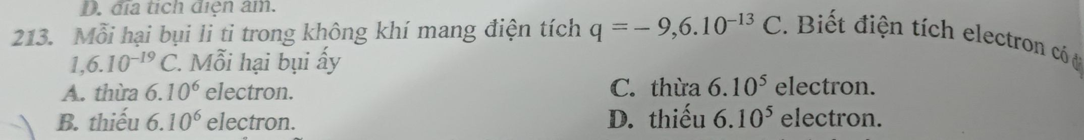 D. địa tích diện âm.
213. Mỗi hại bụi li ti trong không khí mang điện tích q=-9, 6.10^(-13)C Biết điện tích electron có
1,6.10^(-19)C. Mỗi hại bụi ấy
A. thừa ( 6.10^6 electron. C. thừa 6.10^5 electron.
B. thiếu 6.10^6 electron. D. thiếu 6.10^5 electron.