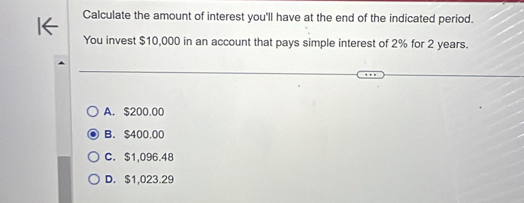 Calculate the amount of interest you'll have at the end of the indicated period.
You invest $10,000 in an account that pays simple interest of 2% for 2 years.
A. $200.00
B. $400.00
C. $1,096.48
D. $1,023.29