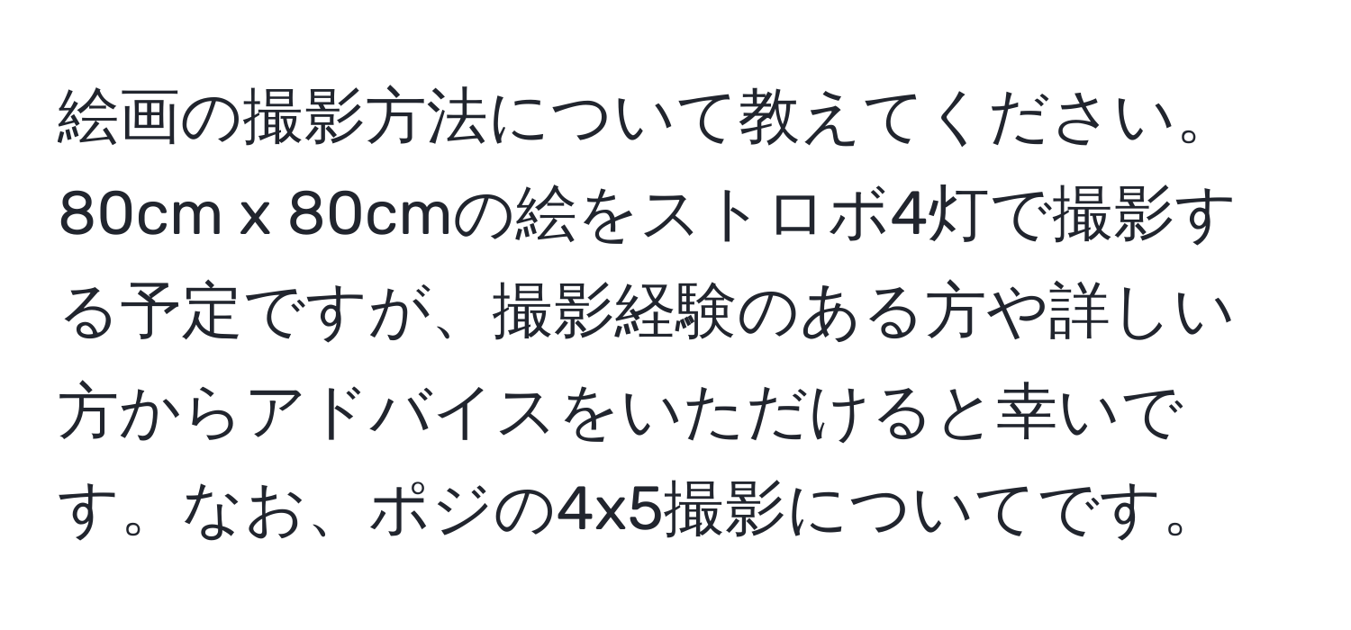 絵画の撮影方法について教えてください。80cm x 80cmの絵をストロボ4灯で撮影する予定ですが、撮影経験のある方や詳しい方からアドバイスをいただけると幸いです。なお、ポジの4x5撮影についてです。