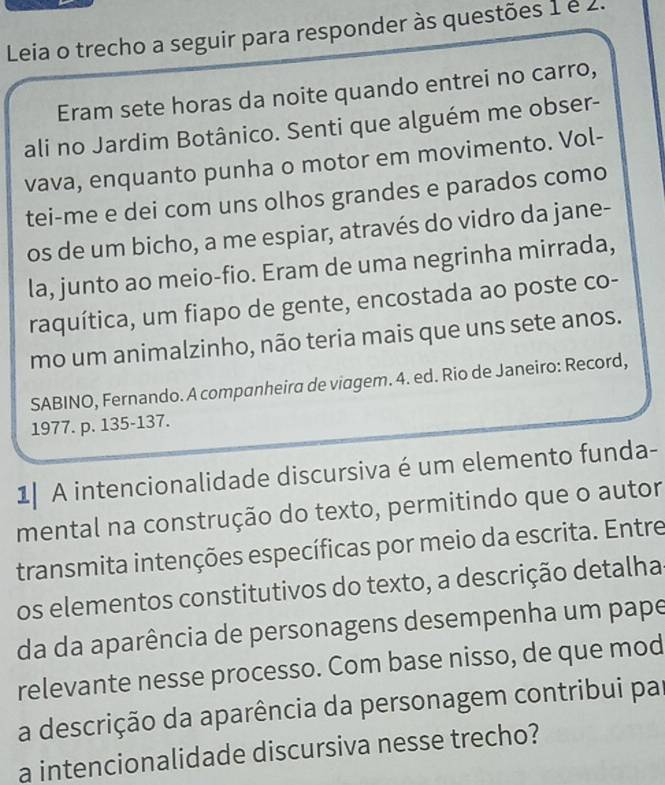 Leia o trecho a seguir para responder às questões 1 é 2. 
Eram sete horas da noite quando entrei no carro, 
ali no Jardim Botânico. Senti que alguém me obser- 
vava, enquanto punha o motor em movimento. Vol- 
tei-me e dei com uns olhos grandes e parados como 
os de um bicho, a me espiar, através do vidro da jane- 
la, junto ao meio-fio. Eram de uma negrinha mirrada, 
raquítica, um fiapo de gente, encostada ao poste co- 
mo um animalzinho, não teria mais que uns sete anos. 
SABINO, Fernando. A companheira de viagem. 4. ed. Rio de Janeiro: Record, 
1977. p. 135-137. 
1| A intencionalidade discursiva é um elemento funda- 
mental na construção do texto, permitindo que o autor 
transmita intenções específicas por meio da escrita. Entre 
os elementos constitutivos do texto, a descrição detalha 
da da aparência de personagens desempenha um pape 
relevante nesse processo. Com base nisso, de que mod 
a descrição da aparência da personagem contribui par 
a intencionalidade discursiva nesse trecho?