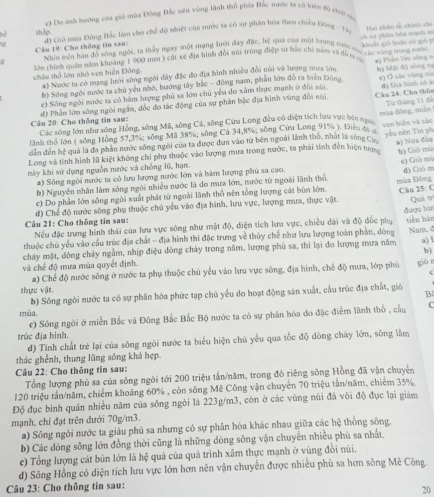 c) Do ảnh hướng của gió mùa Đông Bắc nên vùng lãnh thổ phía Bắc nước ta có biên độ nhiệt náo
thấp,
đ) Gió mùa Đông Bắc làm cho chế độ nhiệt của nước ta có sự phân hóa theo chiều Đông - Tây
có sự phân hóa mạnh m
Câu 19: Cho thông tin sau: Hai nhân tổ chính chi
g Nhin trên ban đồ sông ngôi, ta thấy ngay một mạng lưới dây đặc, hệ quả của một lượng nước na các vùng ưong nước
lớn (bình quân năm khoảng 1 900 mm ) cắt xé địa hình đổi núi trùng điệp từ bắc chí năm và đồ r khuất gió hoặc có gió p
a) Nước ta có mạng lưới sông ngôi dày đặc do địa hình nhiều đổi núi và lượng mưa lớn a) Phân lớn sông n
châu thổ lớn nhỏ ven biển Đông.
b) Sông ngời nước ta chủ yếu nhỏ, hướng tây bắc - đông nam, phần lớn đồ ra biển Đông b) Mật độ sông ng
c) Sông ngời nước ta có hàm lượng phù sa lớn chủ yếu do xâm thực mạnh ở đồi núi, e) Ở các vùng nùi
d) Phần lớn sông ngòi ngắn, dốc do tác động của sự phân bậc địa hình vùng đồi núi.  Câu 24: Cho thôn d) Địa hình cò à
Từ tháng 11 đế
Câu 20: Cho thông tin sau:
Các sông lớn như sông Hồng, sông Mã, sông Cả, sông Cửu Long đều cổ diện tích lưu vực bên ngoài ven biên và các
lãnh thổ lớn ( sông Hồng 57,3%; sông Mã 38%; sông Cả 34,8%; sông Cửu Long 91% ). Điều đó mùa đông, miền !
dẫn đến hệ quả là đa phần nước sông ngòi của ta được đưa vào từ bên ngoài lãnh thổ, nhất là sông Cứu a) Nửa đầu
Long và tình hình lũ kiệt không chỉ phụ thuộc vào lượng mưa trong nước, ta phải tính đến hiện tượng yếu nên Tin ph
b) Gió mù
c) Gió mù
nảy khi sử dụng nguồn nước và chống lũ, hạn.
a) Sông ngòi nước ta có lưu lượng nước lớn và hàm lượng phù sa cao.
mùa Đông
b) Nguyên nhân làm sông ngòi nhiều nước là do mưa lớn, nước từ ngoài lãnh thổ. d) Gió m
c) Do phần lớn sông ngòi xuất phát từ ngoài lãnh thổ nên tổng lượng cát bùn lớn.
Câu 25: C
d) Chế độ nước sông phụ thuộc chủ yếu vào địa hình, lưu vực, lượng mưa, thực vật.
Quá trì
Câu 21: Cho thông tin sau:
Nếu đặc trưng hình thái của lưu vực sông như mật độ, diện tích lưu vực, chiều dài và độ dốc phụ được hìn tiến hàn
thuộc chủ yếu vào cấu trúc địa chất - địa hình thì đặc trưng về thủy chế như lưu lượng toàn phần, dòng
chảy mặt, dòng chảy ngầm, nhịp điệu dòng chảy trong năm, lượng phù sa, thì lại do lượng mưa năm Nam, d a) E
b)
và chế độ mưa mùa quyết định.
a) Chế độ nước sông ở nước ta phụ thuộc chủ yếu vào lưu vực sông, địa hình, chế độ mưa, lớp phủ giór
c
thực vật.
Bộ
b) Sông ngòi nước ta có sự phân hóa phức tạp chủ yếu do hoạt động sản xuất, cấu trúc địa chất, gió
mùa.
c) Sông ngỏi ở miền Bắc và Đông Bắc Bắc Bộ nước ta có sự phân hóa do đặc điểm lãnh thổ , cấu C
trúc địa hình.
d) Tính chất trẻ lại của sông ngòi nước ta biểu hiện chủ yếu qua tốc độ dòng chảy lớn, sông lằm
thác ghềnh, thung lũng sông khá hẹp.
Câu 22: Cho thông tin sau:
Tổng lượng phù sa của sông ngòi tới 200 triệu tấn/năm, trong đó riêng sông Hồng đã vận chuyển
120 triệu tấn/năm, chiếm khoảng 60% , còn sông Mê Công vận chuyển 70 triệu tần/năm, chiếm 35%.
Độ đục bình quân nhiều năm của sông ngòi là 223g/m3, còn ở các vùng núi đá vôi độ đục lại giám
mạnh, chỉ đạt trên dưới 70g/m3.
a) Sông ngòi nước ta giàu phù sa nhưng có sự phân hóa khác nhau giữa các hệ thống sông.
b) Các dòng sông lớn đồng thời cũng là những dòng sông vận chuyển nhiều phù sa nhất.
c) Tổng lượng cát bùn lớn là hệ quả của quá trình xâm thực mạnh ở vùng đồi núi.
d) Sông Hồng có diện tích lưu vực lớn hơn nên vận chuyển được nhiều phù sa hơn sông Mê Công.
Câu 23: Cho thông tin sau:
20