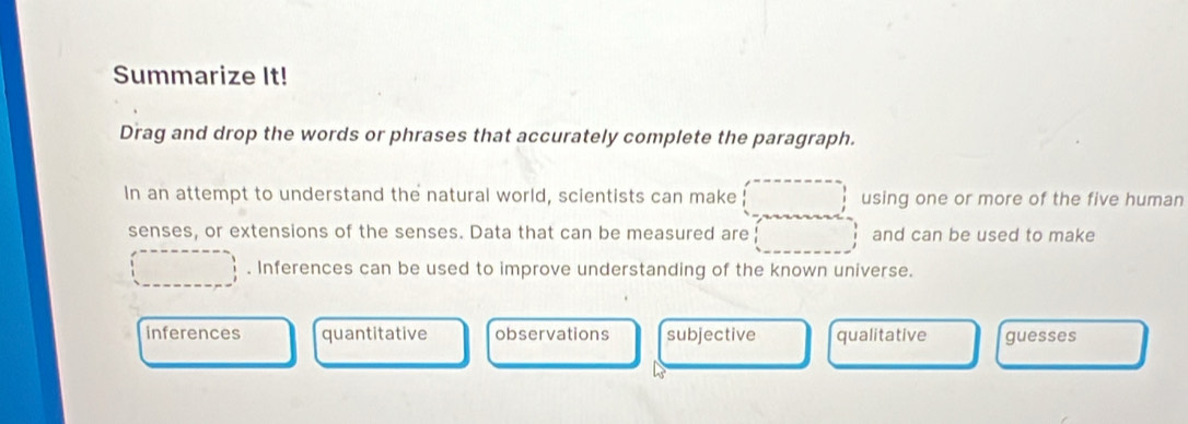 Summarize It!
Drag and drop the words or phrases that accurately complete the paragraph.
In an attempt to understand the natural world, scientists can make using one or more of the five human
senses, or extensions of the senses. Data that can be measured are and can be used to make
. Inferences can be used to improve understanding of the known universe.
inferences quantitative observations subjective qualitative guesses