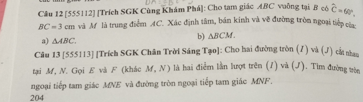 [555112] [Trích SGK Cùng Khám Phá]: Cho tam giác ABC vuông tại B có widehat C=60°,
BC=3cm và Mô là trung điểm AC. Xác định tâm, bán kính và vẽ đường tròn ngoại tiếp của: 
a) △ ABC. b) △ BCM. 
Câu 13 [555113] [Trích SGK Chân Trời Sáng Tạo]: Cho hai đường tròn (I) và (J) cắt nhau 
tại M, N. Gọi E và F (khác M,N) ) là hai điểm lần lượt trên (I) và (J). Tìm đường tròn 
ngoại tiếp tam giác MNE và đường tròn ngoại tiếp tam giác MNF. 
204