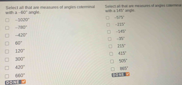 Select all that are measures of angles coterminal Select all that are measures of angles coterminal
with a-60° angle. with a 145° angle.
-575°
-1020°
-215°
-780°
-145°
-420°
-35°
60°
215°
120°
415°
300°
505°
420°
865°
660° DONE
DONE