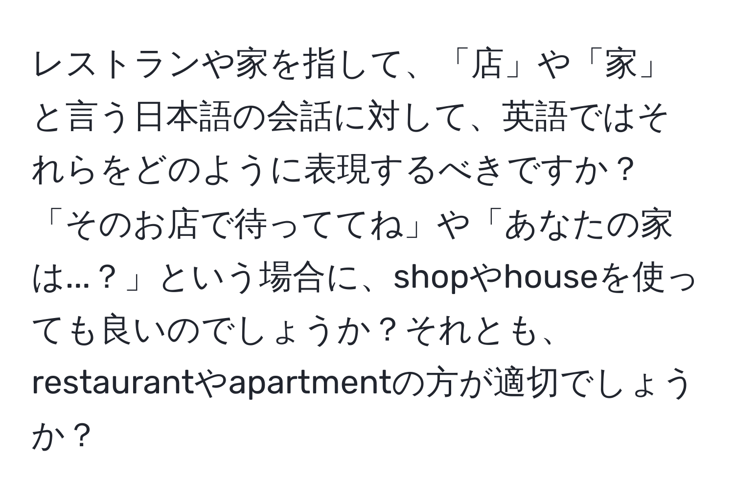 レストランや家を指して、「店」や「家」と言う日本語の会話に対して、英語ではそれらをどのように表現するべきですか？「そのお店で待っててね」や「あなたの家は...？」という場合に、shopやhouseを使っても良いのでしょうか？それとも、restaurantやapartmentの方が適切でしょうか？