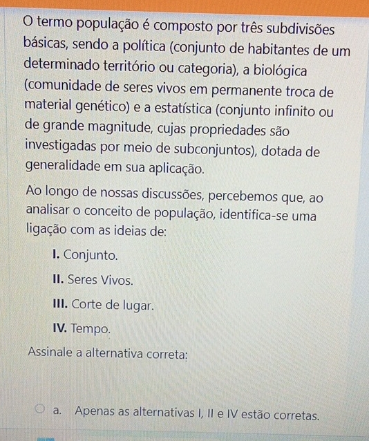 termo população é composto por três subdivisões
básicas, sendo a política (conjunto de habitantes de um
determinado território ou categoria), a biológica
(comunidade de seres vivos em permanente troca de
material genético) e a estatística (conjunto infinito ou
de grande magnitude, cujas propriedades são
investigadas por meio de subconjuntos), dotada de
generalidade em sua aplicação.
Ao longo de nossas discussões, percebemos que, ao
analisar o conceito de população, identifica-se uma
ligação com as ideias de:
I. Conjunto.
II. Seres Vivos.
III. Corte de lugar.
IV. Tempo.
Assinale a alternativa correta:
a. Apenas as alternativas I, II e IV estão corretas.