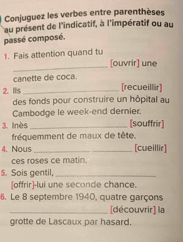 Conjuguez les verbes entre parenthèses 
au présent de l'indicatif, à l'impératif ou au 
passé composé. 
1. Fais attention quand tu 
_ 
[ouvrir] une 
canette de coca. 
2. IIs_ 
[recueillir] 
des fonds pour construire un hôpital au 
Cambodge le week-end dernier. 
3. Inès _[souffrir] 
fréquemment de maux de tête. 
4. Nous _[cueillir] 
ces roses ce matin. 
5. Sois gentil,_ 
[offrir]-lui une seconde chance. 
6. Le 8 septembre 1940, quatre garçons 
_[découvrir] la 
grotte de Lascaux par hasard.