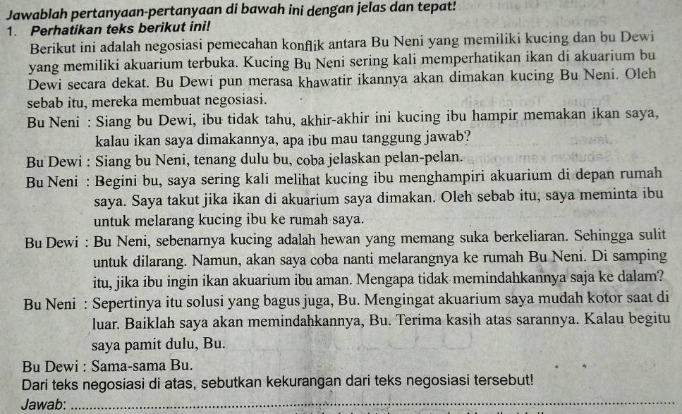 Jawablah pertanyaan-pertanyaan di bawah ini dengan jelas dan tepat!
1. Perhatikan teks berikut ini!
Berikut ini adalah negosiasi pemecahan konflik antara Bu Neni yang memiliki kucing dan bu Dewi
yang memiliki akuarium terbuka. Kucing Bu Neni sering kali memperhatikan ikan di akuarium bu
Dewi secara dekat. Bu Dewi pun merasa khawatir ikannya akan dimakan kucing Bu Neni. Oleh
sebab itu, mereka membuat negosiasi.
Bu Neni : Siang bu Dewi, ibu tidak tahu, akhir-akhir ini kucing ibu hampir memakan ikan saya,
kalau ikan saya dimakannya, apa ibu mau tanggung jawab?
Bu Dewi : Siang bu Neni, tenang dulu bu, coba jelaskan pelan-pelan.
Bu Neni : Begini bu, saya sering kali melihat kucing ibu menghampiri akuarium di depan rumah
saya. Saya takut jika ikan di akuarium saya dimakan. Oleh sebab itu, saya meminta ibu
untuk melarang kucing ibu ke rumah saya.
Bu Dewi : Bu Neni, sebenarnya kucing adalah hewan yang memang suka berkeliaran. Sehingga sulit
untuk dilarang. Namun, akan saya coba nanti melarangnya ke rumah Bu Neni. Di samping
itu, jika ibu ingin ikan akuarium ibu aman. Mengapa tidak memindahkannya saja ke dalam?
Bu Neni : Sepertinya itu solusi yang bagus juga, Bu. Mengingat akuarium saya mudah kotor saat di
luar. Baiklah saya akan memindahkannya, Bu. Terima kasih atas sarannya. Kalau begitu
saya pamit dulu, Bu.
Bu Dewi : Sama-sama Bu.
Dari teks negosiasi di atas, sebutkan kekurangan dari teks negosiasi tersebut!
Jawab:
_