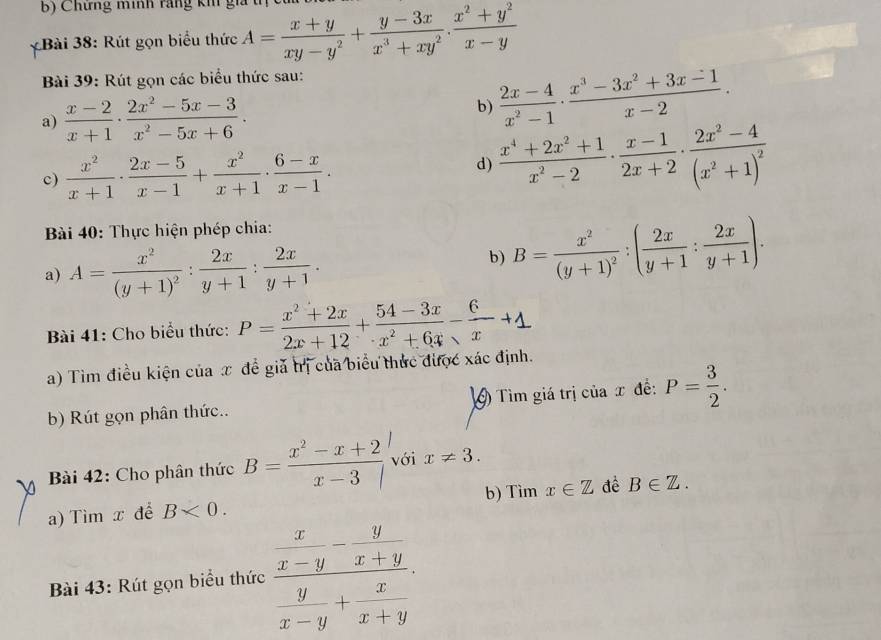 Chứng minh răng kh giả t
*Bài 38: Rút gọn biểu thức A= (x+y)/xy-y^2 + (y-3x)/x^3+xy^2 . (x^2+y^2)/x-y 
Bài 39: Rút gọn các biểu thức sau:
a)  (x-2)/x+1 ·  (2x^2-5x-3)/x^2-5x+6 ·
b)  (2x-4)/x^2-1 ·  (x^3-3x^2+3x-1)/x-2 .
c)  x^2/x+1 ·  (2x-5)/x-1 + x^2/x+1 ·  (6-x)/x-1 .
d)  (x^4+2x^2+1)/x^2-2 ·  (x-1)/2x+2 · frac 2x^2-4(x^2+1)^2
Bài 40: Thực hiện phép chia:
a) A=frac x^2(y+1)^2: 2x/y+1 : 2x/y+1 .
b) B=frac x^2(y+1)^2:( 2x/y+1 : 2x/y+1 ).
Bài 41: Cho biểu thức: P= (x^2+2x)/2x+12 + (54-3x)/x^2+6x - 6/x +1
a) Tìm điều kiện của x để giả trị của biểu thức được xác định.
b) Rút gọn phân thức.. 9 Tìm giá trị của x đề: P= 3/2 .
Bài 42: Cho phân thức B= (x^2-x+2)/x-3  với x!= 3.
a) Tìm x để B<0. b) Tìm x∈ Z đề B∈ Z.
Bài 43: Rút gọn biểu thức frac  x/x-y - y/x+y  y/x-y + x/x+y 