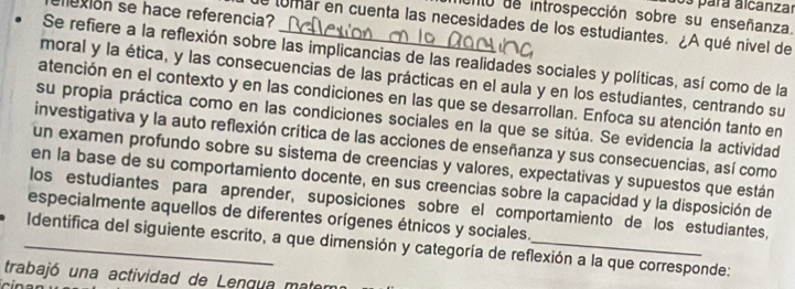 os para alcanzar 
exión se hace referencia? 
o de introspección sobre su enseñanza. 
e lumar en cuenta las necesidades de los estudiantes. ¿A qué nivel de 
Se refiere a la reflexión sobre las implicancias de las realidades sociales y políticas, así como de la 
moral y la ética, y las consecuencias de las prácticas en el aula y en los estudiantes, centrando su 
atención en el contexto y en las condiciones en las que se desarrollan. Enfoca su atención tanto en 
su propia práctica como en las condiciones sociales en la que se sitúa. Se evidencia la actividad 
investigativa y la auto reflexión crítica de las acciones de enseñanza y sus consecuencias, así como 
un examen profundo sobre su sistema de creencias y valores, expectativas y supuestos que están 
en la base de su comportamiento docente, en sus creencias sobre la capacidad y la disposición de 
los estudiantes para aprender, suposiciones sobre el comportamiento de los estudiantes, 
especialmente aquellos de diferentes orígenes étnicos y sociales. 
_Identifica del siguiente escrito, a que dimensión y categoría de reflexión a la que corresponde: 
trabajó una actividad de Lengua mate