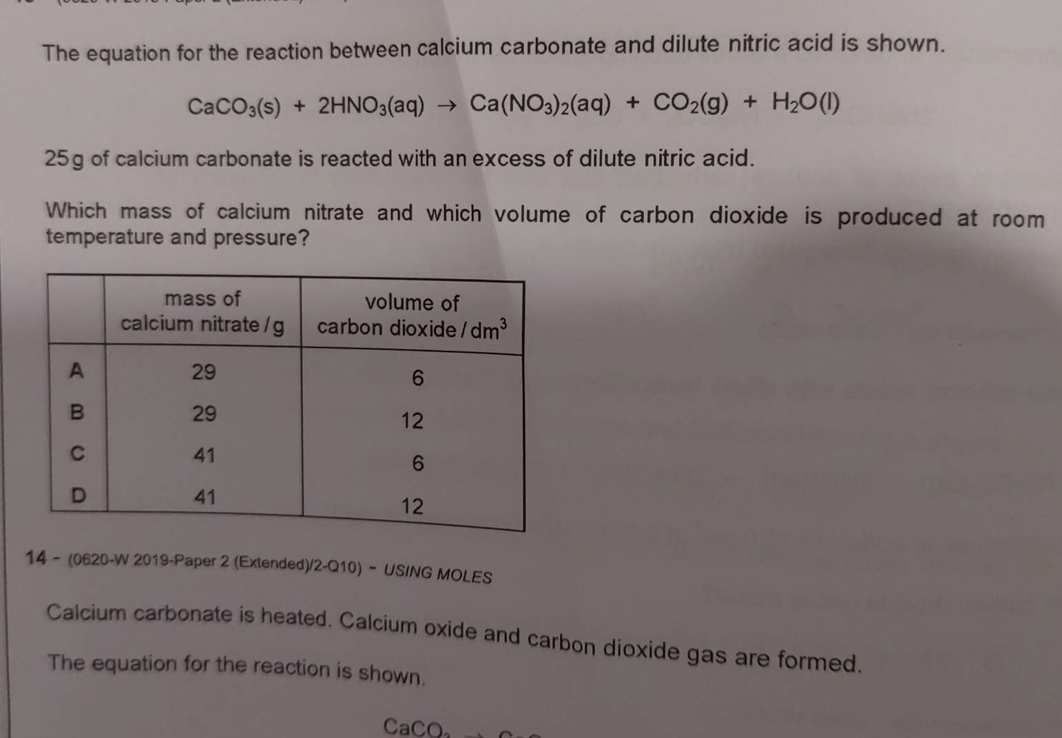 The equation for the reaction between calcium carbonate and dilute nitric acid is shown.
CaCO_3(s)+2HNO_3(aq)to Ca(NO_3)_2(aq)+CO_2(g)+H_2O(l)
25g of calcium carbonate is reacted with an excess of dilute nitric acid.
Which mass of calcium nitrate and which volume of carbon dioxide is produced at room
temperature and pressure?
14 - (0620-W 2019-Paper 2 (Extended)/2-Q10) - USING MOLES
Calcium carbonate is heated. Calcium oxide and carbon dioxide gas are formed.
The equation for the reaction is shown.
CaCO_2