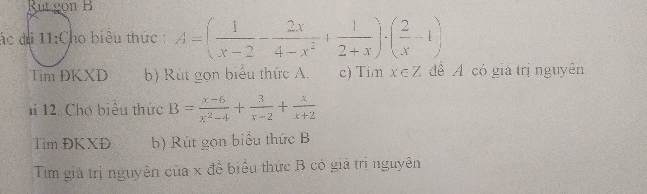 Rutgon B 
ác đài 11:C ho biểu thức : A=( 1/x-2 - 2x/4-x^2 + 1/2+x )· ( 2/x -1)
Tìm ĐKXĐ b) Rút gọn biểu thức A. c) Tìm x∈ Z để A có giá trị nguyên 
1 12. Chơ biểu thức B= (x-6)/x^2-4 + 3/x-2 + x/x+2 
Tìm ĐKXĐ b) Rút gọn biểu thức B 
Tìm giá trị nguyên của x để biểu thức B có giá trị nguyên