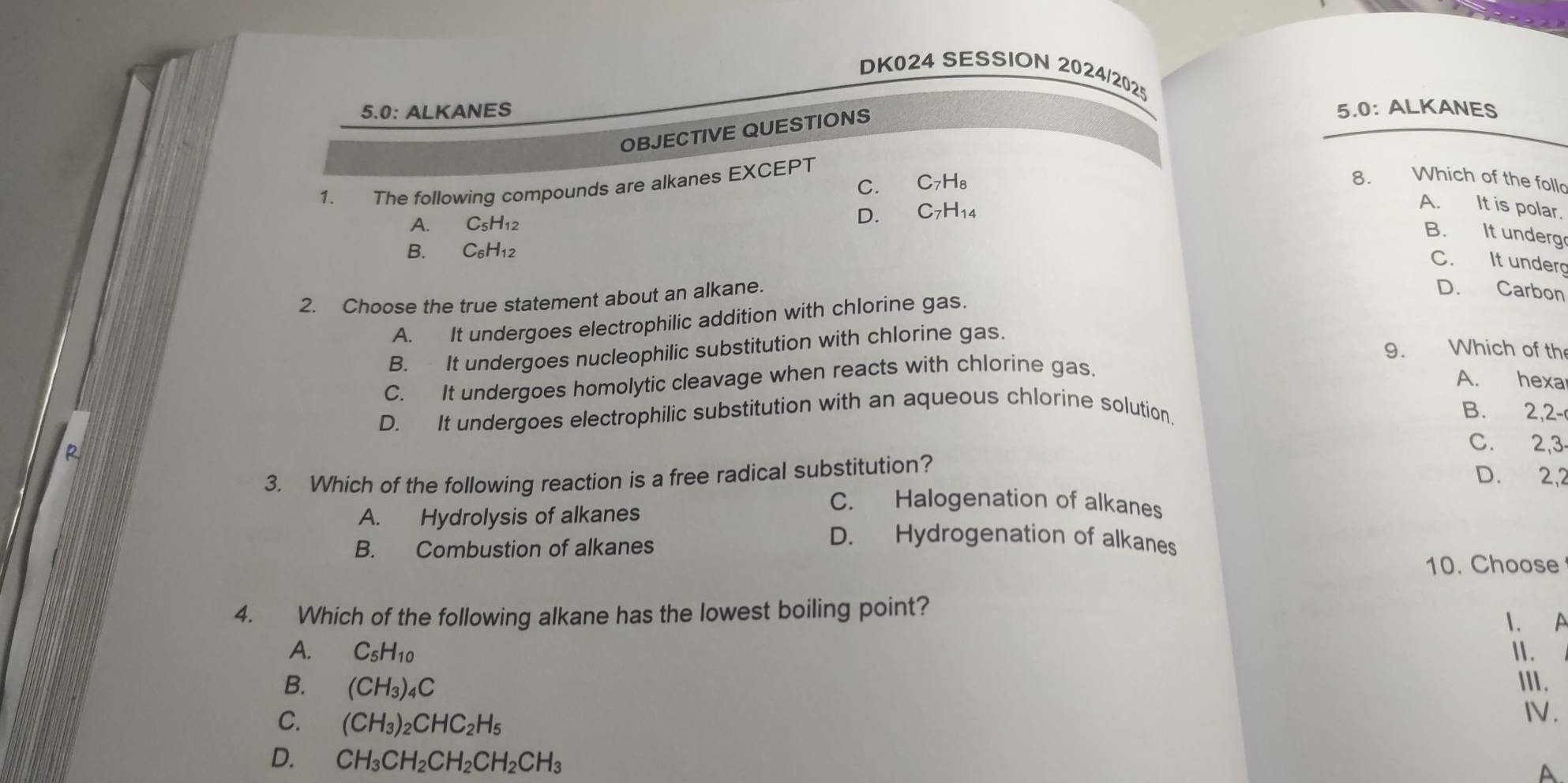 DK024 SESSION 2024/2025
5.0: ALKANES 5.0: ALKANES
OBJECTIVE QUESTIONS
1. The following compounds are alkanes EXCEPT
C. C7H₈
8. Which of the foll
A. It is polar.
A. C_5H_12
D. C7H14
B. It underg
B. C_6H_12
C. It underg
2. Choose the true statement about an alkane.
D. Carbon
A. It undergoes electrophilic addition with chlorine gas.
B. It undergoes nucleophilic substitution with chlorine gas.
9. Which of th
C. It undergoes homolytic cleavage when reacts with chlorine gas.
A. hexa
D. It undergoes electrophilic substitution with an aqueous chlorine solution.
B. 2,2 -
C. 2, 3
3. Which of the following reaction is a free radical substitution?
D. 2,2
C. Halogenation of alkanes
A. Hydrolysis of alkanes D. Hydrogenation of alkanes
B. Combustion of alkanes
10. Choose
4. Which of the following alkane has the lowest boiling point?
1. A
A. C_5H_10 I.
B. (CH_3)_4C
ⅢII .
C. (CH_3)_2CHC_2H_5
IV.
D. CH_3CH_2CH_2CH_2CH_3
A