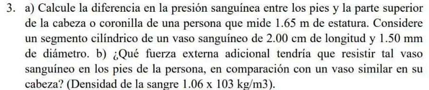 Calcule la diferencia en la presión sanguínea entre los pies y la parte superior 
de la cabeza o coronilla de una persona que mide 1.65 m de estatura. Considere 
un segmento cilíndrico de un vaso sanguíneo de 2.00 cm de longitud y 1.50 mm
de diámetro. b) ¿Qué fuerza externa adicional tendría que resistir tal vaso 
sanguíneo en los pies de la persona, en comparación con un vaso similar en su 
cabeza? (Densidad de la sangre 1.06* 103kg/m3).