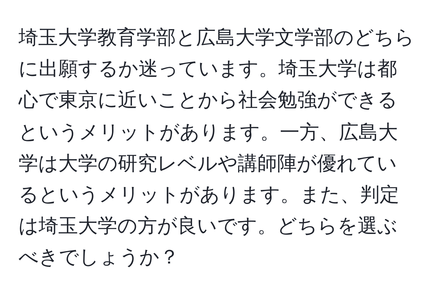 埼玉大学教育学部と広島大学文学部のどちらに出願するか迷っています。埼玉大学は都心で東京に近いことから社会勉強ができるというメリットがあります。一方、広島大学は大学の研究レベルや講師陣が優れているというメリットがあります。また、判定は埼玉大学の方が良いです。どちらを選ぶべきでしょうか？