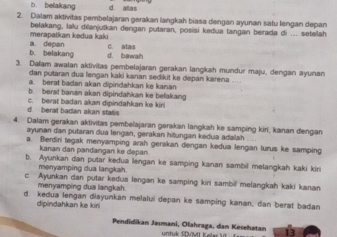 b. belakang d. atas
2. Dalam aktivitas pembelajaran gerakan langkah biasa dengan ayunan satu lengan depan
belakang, lalu dilanjutkan dengan putaran, posisi kedua tangan berada di ... setelah
merapatkan kedua kaki
a. depan c. alas
b. belakang d. bawah
3. Dalam awalan aktivitas pembelajaran gerakan langkah mundur maju, dengan ayunan
dan putaran dua lengan kaki kanan sedikit ke depan karena ....
a. berat badan akan dipindahkan ke kanan
b. berat banan akan dipindahkan ke belakang
c. berat badan akan dipindahkan ke kiri
d. berat badan akan statis
4. Dalam gerakan aktivitas pembelajaran gerakan langkah ke samping kiri, kanan dengan
ayunan dan putaran dua lengan, gerakan hitungan kedua adalah ....
a. Berdiri tegak menyamping arah gerakan dengan kedua lengan lurus ke samping
kanan dan pandangan ke depan.
b. Ayunkan dan putar kedua lengan ke samping kanan sambil melangkah kaki kiri
menyamping dua langkah.
c. Ayunkan dan putar kedua lengan ke samping kiri sambil melangkah kaki kanan
menyamping dua langkah.
d. kedua lengan diayunkan melalui depan ke samping kanan, dan berat badan
dipindahkan ke kiri
Pendidikan Jasmani, Olahraga, dan Kesehatan 13
untuk SD/MI Kelas VI .