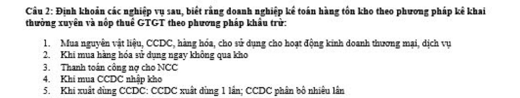 Định khoản các nghiệp vụ sau, biết rằng doanh nghiệp kể toán hàng tồn kho theo phương pháp kê khai 
thưởng xuyên và nóp thuê GTGT theo phương pháp khẩu trừ: 
1. Mua nguyên vật liệu, CCDC, hàng hóa, cho sử dụng cho hoạt động kinh doanh thương mại, dịch vụ 
2. Khi mua hàng hóa sử dụng ngay không qua kho 
3. Thanh toán công nơ cho NCC 
4. Khi mua CCDC nhập kho 
5. Khi xuất dùng CCDC: CCDC xuất dùng 1 lần; CCDC phân bộ nhiêu lần