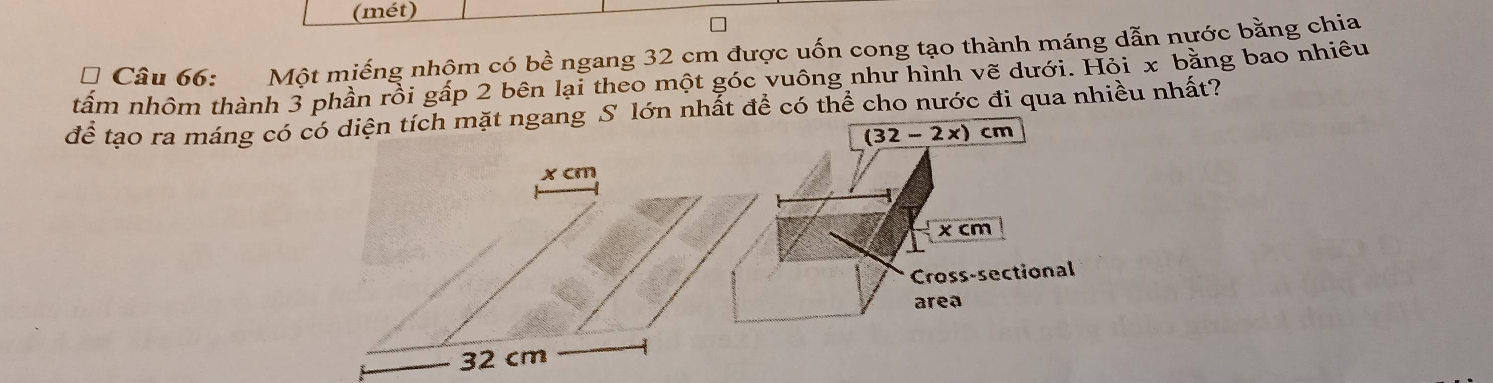 (mét) 
* Câu 66: Một miếng nhộm có bề ngang 32 cm được uốn cong tạo thành máng dẫn nước bằng chia 
tấm nhôm thành 3 phần rồi gấp 2 bên lại theo một góc vuông như hình vẽ dưới. Hỏi x bằng bao nhiêu 
để tạo ra máng có có diện tích mặt ngang S lớn nhất để có thể cho nước đi qua nhiều nhất?
(32-2x)cm
x cm
x cm
Cross-sectional 
area
32 cm