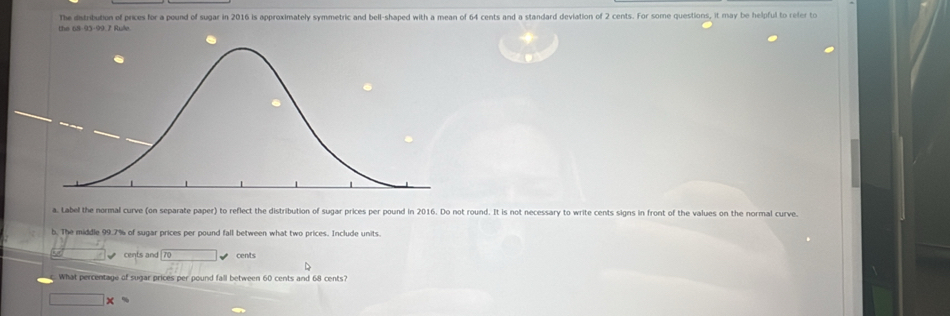 The distribution of prices for a pound of sugar in 2016 is approximately symmetric and bell-shaped with a mean of 64 cents and a standard deviation of 2 cents. For some questions, it may be helpful to reter to 
the 68-95 - 99 7 Rule 
a. Label the normal curve (on separate paper) to reflect the distribution of sugar prices per pound in 2016. Do not round. It is not necessary to write cents signs in front of the values on the normal curve. 
b. The middle 99.7% of sugar prices per pound fall between what two prices. Include units 
cents and cents 
What percentage of sugar prices per pound fall between 60 cents and 68 cents?
□ *°