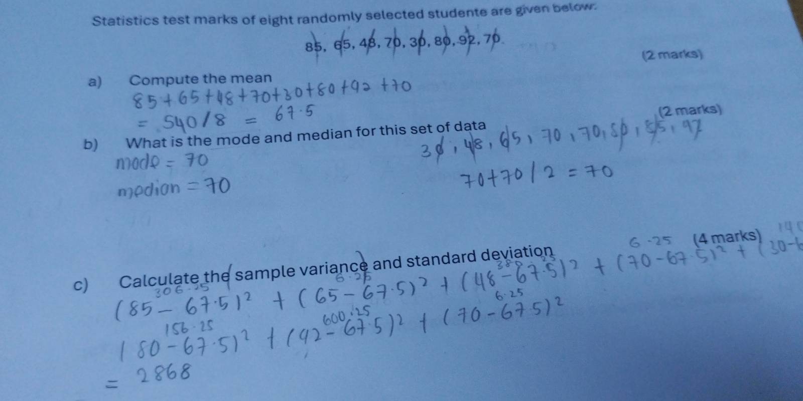 Statistics test marks of eight randomly selected studente are given below.
85, 65, 48, 70, 30, 80, 92, 70
(2 marks) 
a) Compute the mean 
(2 marks) 
b) What is the mode and median for this set of data 
c) Calculate the sample variance and standard deviation (4 marks)