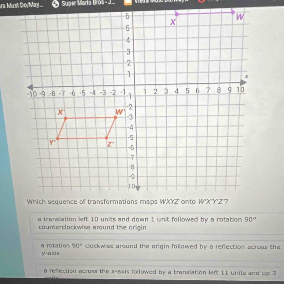 Ira Must Do/May...  Super Mario Bros - J. V  e na Ma   t c o r
a translation left 10 units and down 1 unit followed by a rotation 90°
counterclockwise around the origin
a rotation 90° clockwise around the origin followed by a reflection across the
y-axis
a reflection across the x-axis followed by a translation left 11 units and up 3