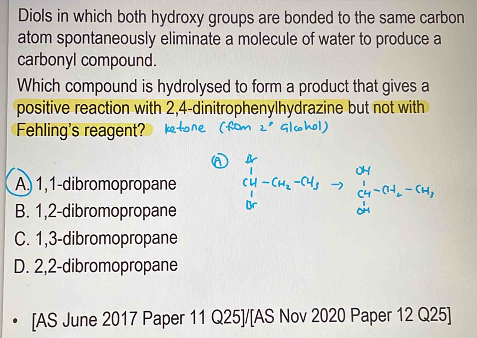 Diols in which both hydroxy groups are bonded to the same carbon
atom spontaneously eliminate a molecule of water to produce a
carbonyl compound.
Which compound is hydrolysed to form a product that gives a
positive reaction with 2,4 -dinitrophenylhydrazine but not with
Fehling's reagent?
A) 1,1 -dibromopropane + − CH
B. 1,2 -dibromopropane
C. 1, 3 -dibromopropane
D. 2, 2 -dibromopropane
[AS June 2017 Paper 11 Q25]/[AS Nov 2020 Paper 12 Q25]