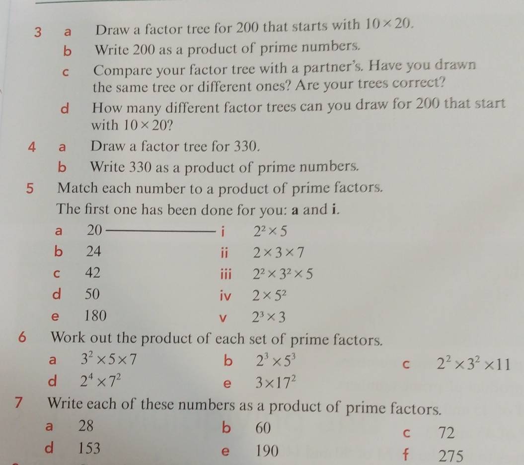 a Draw a factor tree for 200 that starts with 10* 20. 
b Write 200 as a product of prime numbers. 
c Compare your factor tree with a partner’s. Have you drawn 
the same tree or different ones? Are your trees correct? 
d How many different factor trees can you draw for 200 that start 
with 10* 20
4 a Draw a factor tree for 330. 
b Write 330 as a product of prime numbers. 
5 Match each number to a product of prime factors. 
The first one has been done for you: a and i. 
a 20 i 2^2* 5
b 24 ⅱ 2* 3* 7
c 42 iii 2^2* 3^2* 5
d 50 iv 2* 5^2
e 180 v 2^3* 3
6 Work out the product of each set of prime factors. 
a 3^2* 5* 7
b 2^3* 5^3
C 2^2* 3^2* 11
d 2^4* 7^2
e 3* 17^2
7 Write each of these numbers as a product of prime factors. 
a 28 b 60
c 72
d 153 e 190 f 275