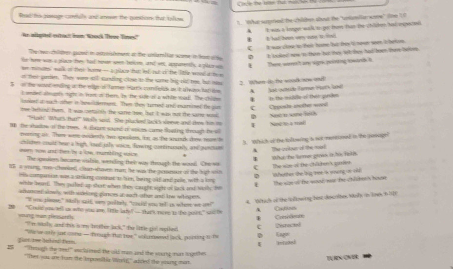 Cnce the lstr tat matchos the 20
Read this pssage carefaly and arswer the questions that tollow.
1. What surprised the chilten about the 'uniumiliar scere' (ine 10
A it was a longer walk to get there than the chitten had expected
An algiteé estract /rom Noek Three Tines!'
B it had heen very eass to fin.
C It was close to their home but they d never seen it beione.
The wo chilaher gazed in atuishment at the umamition sceme in fom dfte D it looked new to them but they felt they had been there belore .
for here was a plaze they had rever seem bevoe, and wet, apparenbly a plae ws E Therre wern't ary signs poining rowards t.
tr minates" walk of ther hore— a pilare that led out of the litfle woud at the m
on then gurieer. They were still sanding close to the same big old tee, but new 2. Where do the woodk now and
5 on the woud ending on the edge of famer Har's comfelds as it allways had ie. A Just outside Barmer Harr's lundi
It emdend admapty rightt in front of therm, by, the sude on a white madl. The chile B te the midile of then gorden
oked at each other in hewilldement. Then they turned and esamimed the gan C Opposte moter wood
te behind them. It was cerainh the same thee, but it was not the same wod DNst to some-fetés
"Fash!" What's thatt?" Wailly said. She gitucked! (ack's sleeve and) drow him mo I Nent tre en pranél
10 the sadtow of the rees. A distant sound of woizes came foatting though besill
everring air. There were evifently two speailens, for, as the soumds frow neor to
3. Which of the folllowing is not mentioned in the pasage?
chiuter coulld hear a high, koad jullly voice, fowing contfrumusily and puncuns A The crtn of the mạd
evey now and them/by a low, mumbiling woize. 
B 10hat the farmer grows in his Reites
The speaiiens became wisble, wendling their way through the word. One wa
C The size of the chilher's gandn
15 a woung, mnsy cheelest, cem showen mur; the was the passessce of the thigh wote
D Wheher the big mee is young ar ad
his companion was a striking conmst to him, being citd and paite, witth a long
whhe beard. They quilled) up shar when they caugh sight of lack and Mailly thve
E The size oll the woed move the chit ter's house
adsammed slowly with sifellong glamzes an eath oither amd low witispens.
“If you giesase,” Wally said, wery gailtely, "caitil you telll as where we are!?”"
4. Which o the folltowing best diescrizes Melly in Tmes 9-22)
20  “Gouid) you telll uss who you arre, little (lady? — thats move to the girrt” said) the A Cauttious
woung man pleasandly B Caosisiemte
"I'm wallly, and this is my brather Jack," the little-girl) regifiedi.
C Distuted
'We we anily just come: — dimough that mee:''' wolumteered Jack, pointing to the D Eager
gam thee belfindl them.
E  trituted
25 ''Thought the treel'' exclhimed the oild man and the woung man trgethes
''Then you are from the Impossibfe Wzfe'' adfled the young man
TURN OVER