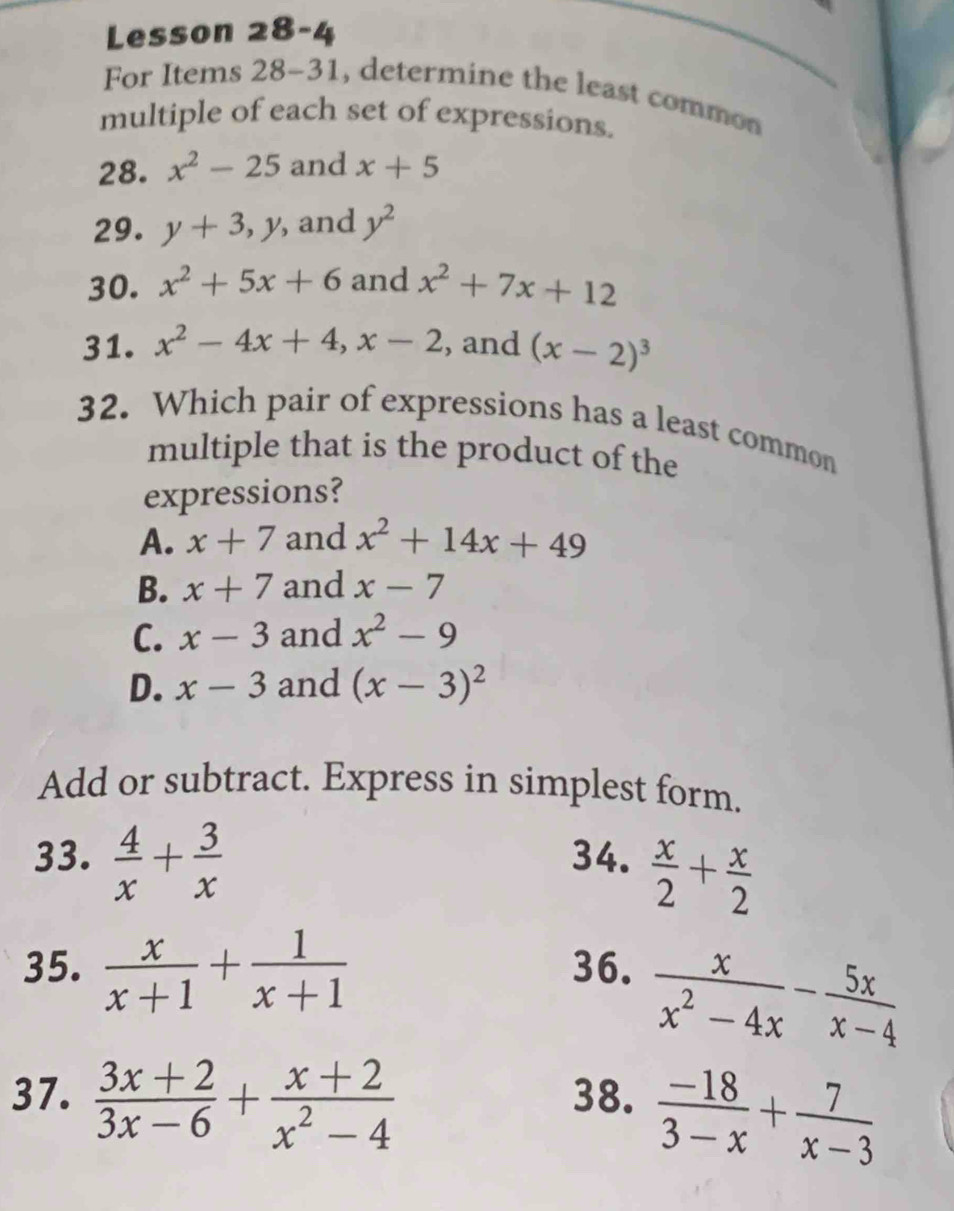 Lesson 28-4
For Items 28-31, determine the least common
multiple of each set of expressions.
28. x^2-25 and x+5
29. y+3, y , and y^2
30. x^2+5x+6 and x^2+7x+12
31. x^2-4x+4, x-2 , and (x-2)^3
32. Which pair of expressions has a least common
multiple that is the product of the
expressions?
A. x+7 and x^2+14x+49
B. x+7 and x-7
C. x-3 and x^2-9
D. x-3 and (x-3)^2
Add or subtract. Express in simplest form.
33.  4/x + 3/x  34.  x/2 + x/2 
35.  x/x+1 + 1/x+1  36.
 x/x^2-4x - 5x/x-4 
37.  (3x+2)/3x-6 + (x+2)/x^2-4  38.  (-18)/3-x + 7/x-3 