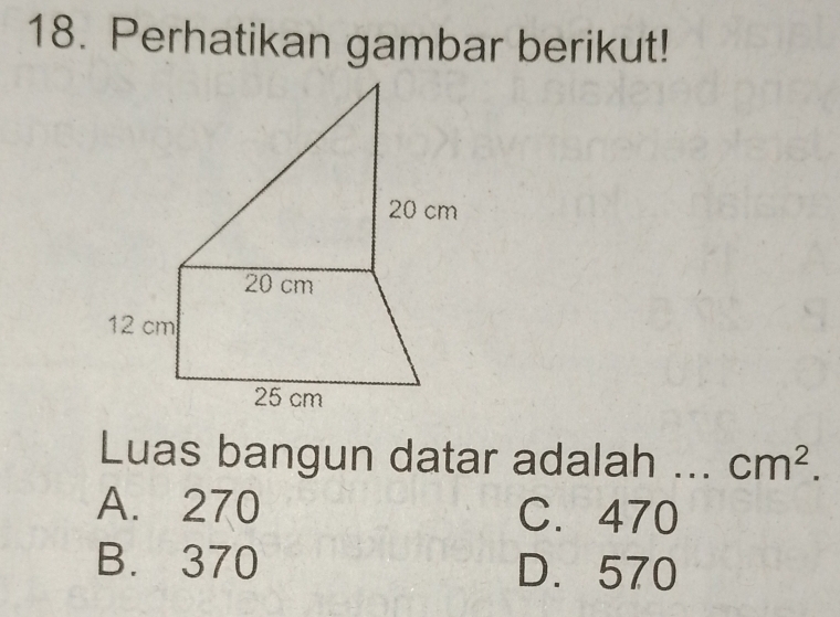 Perhatikan gambar berikut!
Luas bangun datar adalah ... cm^2.
A. 270 C. 470
B. 370 D. 570