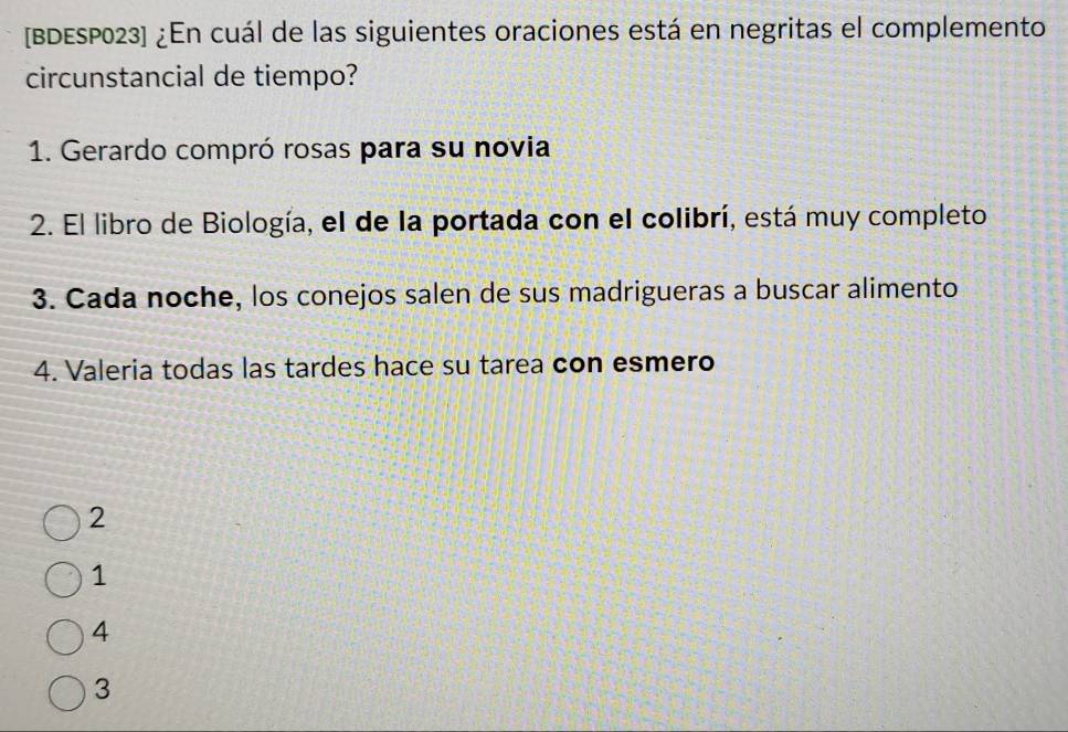 [BDESP023] ¿En cuál de las siguientes oraciones está en negritas el complemento
circunstancial de tiempo?
1. Gerardo compró rosas para su novia
2. El libro de Biología, el de la portada con el colibrí, está muy completo
3. Cada noche, los conejos salen de sus madrigueras a buscar alimento
4. Valeria todas las tardes hace su tarea con esmero
2
1
4
3