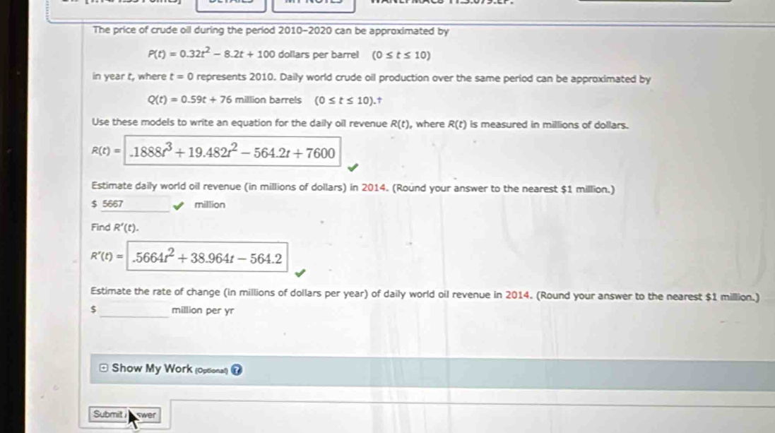 The price of crude oil during the period 2010-2020 can be approximated by
P(t)=0.32t^2-8.2t+100 dollars per barrel (0≤ t≤ 10)
in year t, where t=0 represents 2010. Daily world crude oil production over the same period can be approximated by
Q(t)=0.59t+76 million barrels (0≤ t≤ 10).† 
Use these models to write an equation for the daily oil revenue R(t) , where R(t) is measured in millions of dollars.
R(t)=1888t^3+19.482t^2-564.2t+7600
Estimate daily world oil revenue (in millions of dollars) in 2014. (Round your answer to the nearest $1 million.)
$ 5667 million
Find R'(t).
R'(t)= .5664t^2+38.964t-564.2
Estimate the rate of change (in millions of dollars per year) of daily world oil revenue in 2014. (Round your answer to the nearest $1 million.) 
_
$ million per yr
Show My Work (Optional) 
Submit swer