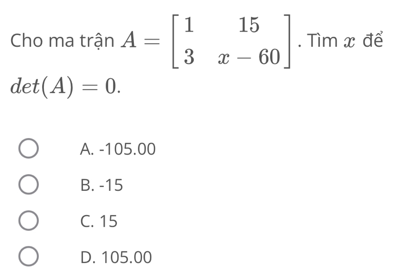 Cho ma trận A=beginbmatrix 1&15 3&x-60endbmatrix. Tìm x để
det(A)=0.
A. -105.00
B. -15
C. 15
D. 105.00