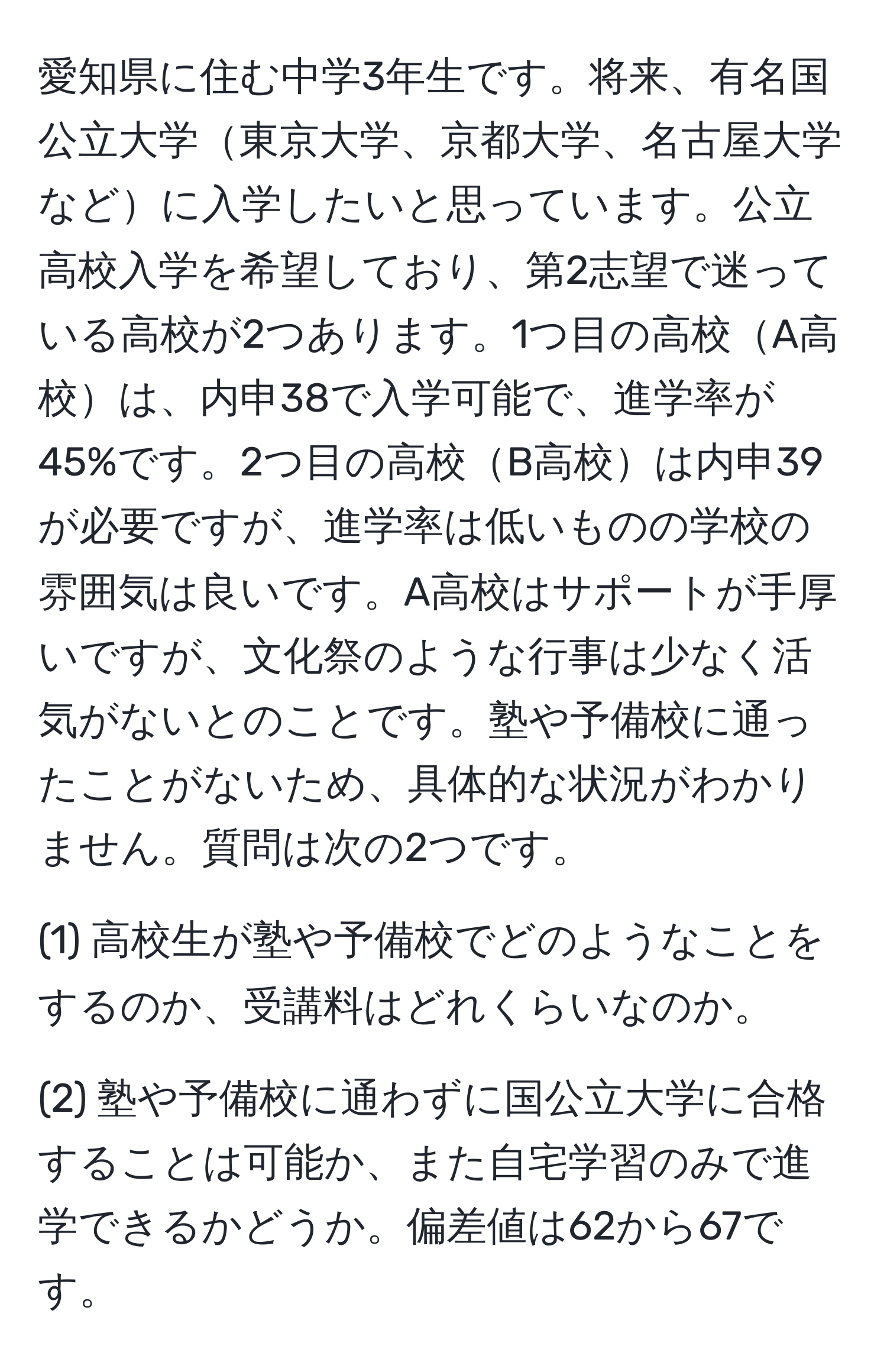 愛知県に住む中学3年生です。将来、有名国公立大学東京大学、京都大学、名古屋大学などに入学したいと思っています。公立高校入学を希望しており、第2志望で迷っている高校が2つあります。1つ目の高校A高校は、内申38で入学可能で、進学率が45%です。2つ目の高校B高校は内申39が必要ですが、進学率は低いものの学校の雰囲気は良いです。A高校はサポートが手厚いですが、文化祭のような行事は少なく活気がないとのことです。塾や予備校に通ったことがないため、具体的な状況がわかりません。質問は次の2つです。

(1) 高校生が塾や予備校でどのようなことをするのか、受講料はどれくらいなのか。

(2) 塾や予備校に通わずに国公立大学に合格することは可能か、また自宅学習のみで進学できるかどうか。偏差値は62から67です。