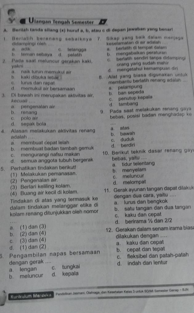 a Ulangan Tengah Semester
A. Berilah tanda silang (x) huruf a, b, atau c di depan jawaban yang benar!
1. Berlatih berenang sebaiknya 7. Sikap yang baik dalam menjags
didampingi oleh keselamatan di air adalah
a adik c. tetangga a. berlatih di tempat dalam
b teman sebaya d. pelatin b. mengabaikan peraturan
2. Pada saat meluncur gerakan kaki, c. berlatih sendin tanpa didampingi
yakni orang yang sudah mahir
a. naik turun memukul air d. mengetahui kemampuan diri
b. kaki dibuka lebar . B. Alat yang biasa digunakan untuk
c lurus dan rapat membantu berlatih renang adsish .
d memukul air bersamaan
a. pelampung
3. Di bawah ini merupakan aktivitas air,
b. ban sepeda
kecuali ....
c. penutup kepala
a. pengenalan air d. tambang
b. renang 9. Pada sast melakukan renang gaya
c. polo air bebas, posisi badan menghadap ke
d. sepak bola
4. Alasan melakukan aktivitas renang a atas
b. bawah
adalah ....
a. membuat cepat lelah c. duduk
b. membuat badan tambah gemuk d. berdiri
c. mengurangi nafsu makan 10. Berikut teknik dasar renang gay
d. semua anggota tubuh bergerak bebas, yaitu ....
5. Perhatikan tindakan berikut! a. tidur telentang
(1) Melakukan pemanasan. b. menyelam
(2) Pengenalan air. c. meluncur
(3) Berlari keliling kolam. d. melompat
(4) Buang air kecil di kolam. 11. Gerak ayunan tangan dapat dilakuk
Tindakan di atas yang termasuk ke dengan dua cara, yaitu ....
dalam tindakan melanggar etika di a. lurus dan bengkok
kolam renang ditunjukkan oleh nomor b. satu tangan dan dua tangan
c. kaku dan cepat
a. (1) dan (3) d. berirama ½ dan 2/2
b. (2) dan (4) 12. Gerakan dalam senam irama bias
c. (3) dan (4) dilakukan dengan ....
d. (1) dan (2) a. kaku dan cepat
6. Pengambilan napas bersamaan b. cepat dan tepat
c. fleksibel dan patah-patah
dengan gerak ....
a. lengan c. tungkai d. indah dan lentur
b. meluncur d. kepala
Kurikulum Merdska Pendidikan Jasmani, Olahraga, dan Kesehatan Kelas 3 untuk SD/MI Semester Genap - BJN