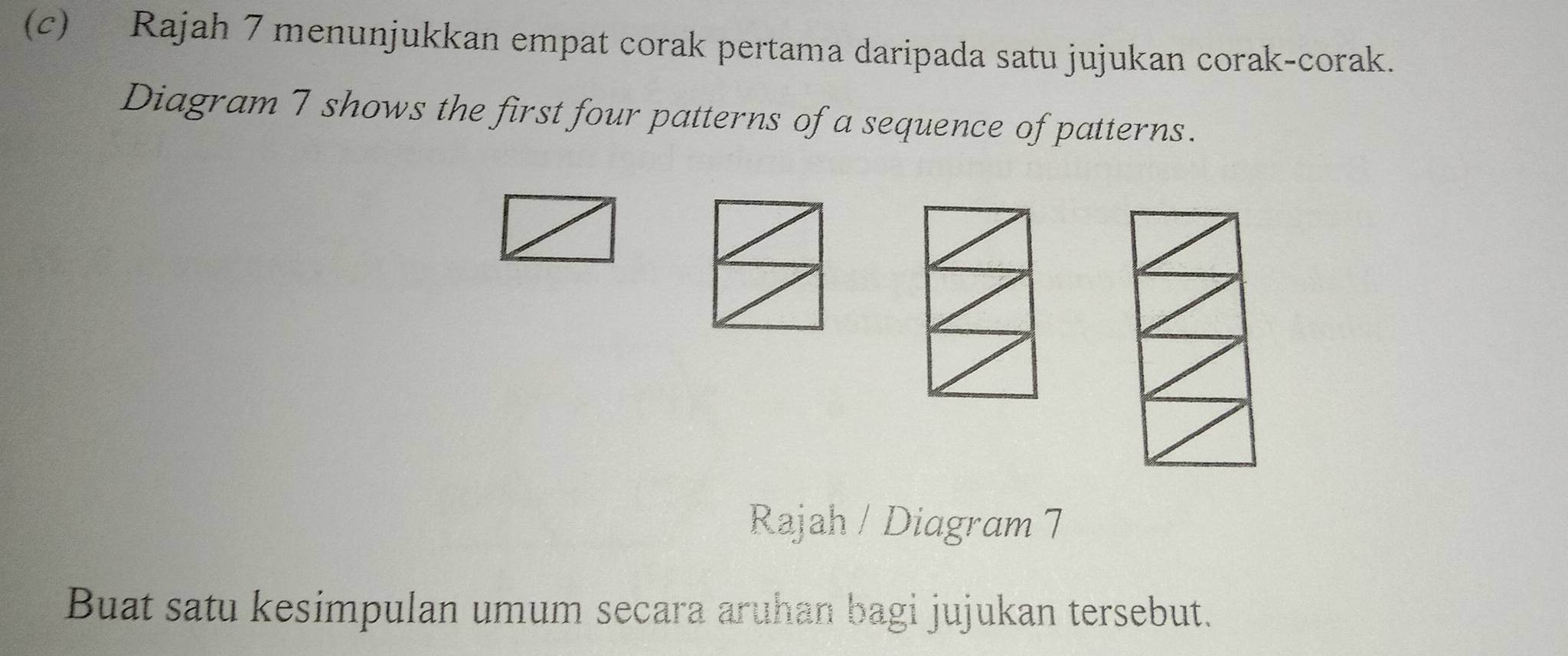 Rajah 7 menunjukkan empat corak pertama daripada satu jujukan corak-corak. 
Diagram 7 shows the first four patterns of a sequence of patterns. 
Rajah / Diagram 7 
Buat satu kesimpulan umum secara aruhan bagi jujukan tersebut.