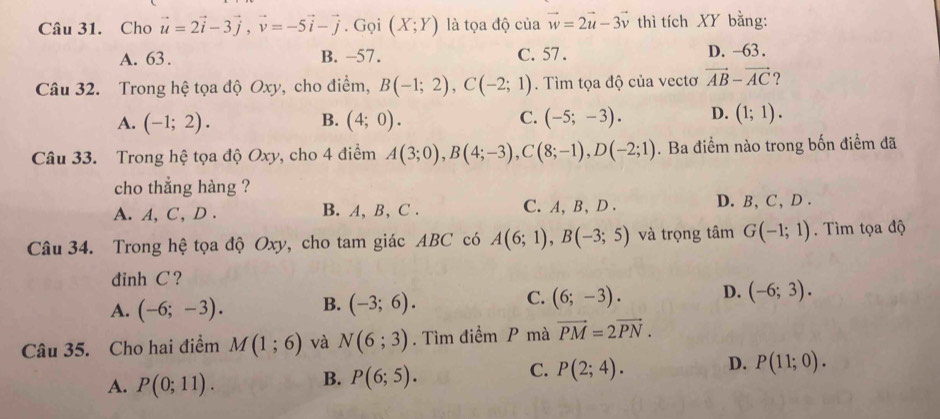 Cho vector u=2vector i-3vector j, vector v=-5vector i-vector j. Gọi (X;Y) là tọa độ của vector w=2vector u-3vector v thì tích XY bằng:
A. 63. B. -57. C. 57. D. -63.
Câu 32. Trong hệ tọa độ Oxy, cho điểm, B(-1;2), C(-2;1). Tìm tọa độ của vectơ vector AB-vector AC ?
A. (-1;2). B. (4;0). C. (-5;-3). D. (1;1). 
Câu 33. Trong hệ tọa độ Oxy, cho 4 điểm A(3;0), B(4;-3), C(8;-1), D(-2;1). Ba điểm nào trong bốn điểm đã
cho thẳng hàng ?
A. A, C, D . B. A, B, C . C. A, B, D. D. B, C, D .
Câu 34. Trong hệ tọa độ Oxy, cho tam giác ABC có A(6;1), B(-3;5) và trọng tâm G(-1;1). Tìm tọa độ
đinh C ?
A. (-6;-3). B. (-3;6). C. (6;-3). D. (-6;3). 
Câu 35. Cho hai điểm M(1;6) và N(6;3). Tìm điểm P mà vector PM=2vector PN.
A. P(0;11).
B. P(6;5).
C. P(2;4). D. P(11;0).