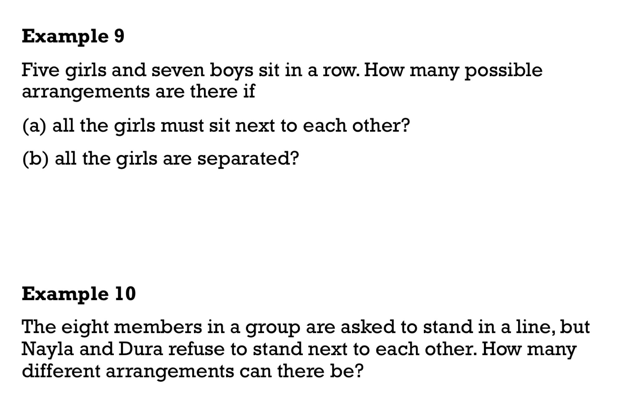 Example 9 
Five girls and seven boys sit in a row. How many possible 
arrangements are there if 
(a) all the girls must sit next to each other? 
(b) all the girls are separated? 
Example 10 
The eight members in a group are asked to stand in a line, but 
Nayla and Dura refuse to stand next to each other. How many 
different arrangements can there be?