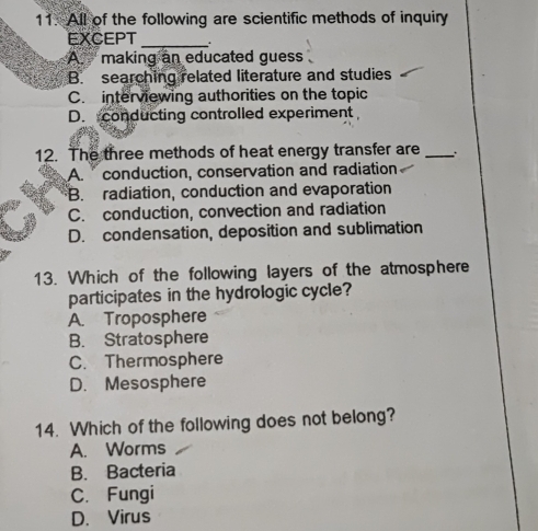 All of the following are scientific methods of inquiry
EXCEPT_
A. making an educated guess
B. searching related literature and studies
C. interviewing authorities on the topic
D. conducting controlled experiment
12. The three methods of heat energy transfer are _.
A. conduction, conservation and radiation
B. radiation, conduction and evaporation
C. conduction, convection and radiation
D. condensation, deposition and sublimation
13. Which of the following layers of the atmosphere
participates in the hydrologic cycle?
A. Troposphere
B. Stratosphere
C. Thermosphere
D. Mesosphere
14. Which of the following does not belong?
A. Worms
B. Bacteria
C. Fungi
D. Virus