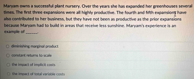 Maryam owns a successful plant nursery. Over the years she has expanded her greenhouses several
times. The first three expansions were all highly productive. The fourth and fifth expansions have
also contributed to her business, but they have not been as productive as the prior expansions
because Maryam had to build in areas that receive less sunshine. Maryam's experience is an
example of_ .
diminishing marginal product
constant returns to scale
the impact of implicit costs
the impact of total variable costs