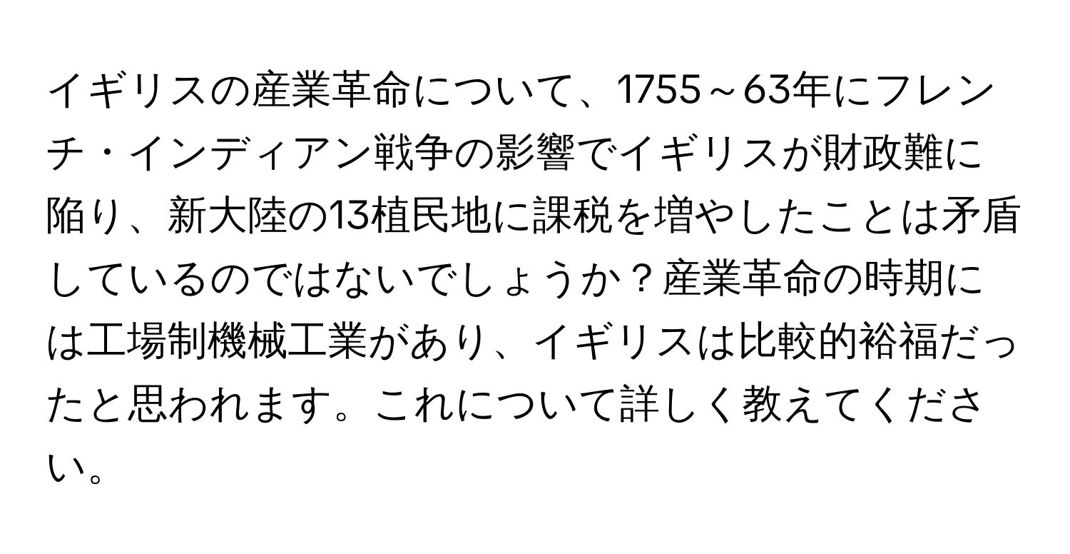 イギリスの産業革命について、1755～63年にフレンチ・インディアン戦争の影響でイギリスが財政難に陥り、新大陸の13植民地に課税を増やしたことは矛盾しているのではないでしょうか？産業革命の時期には工場制機械工業があり、イギリスは比較的裕福だったと思われます。これについて詳しく教えてください。