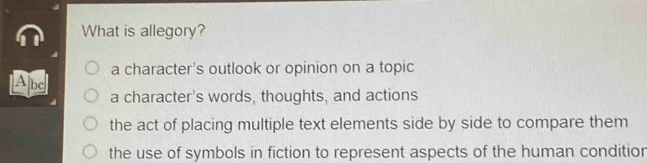 What is allegory?
a character's outlook or opinion on a topic
[A]bc] a character's words, thoughts, and actions
the act of placing multiple text elements side by side to compare them
the use of symbols in fiction to represent aspects of the human conditior