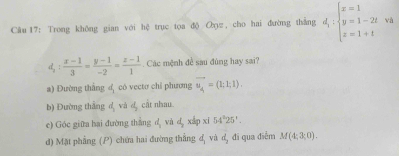 Trong không gian với hệ trục tọa độ Oxyz, cho hai đường thẳng d_1:beginarrayl x=1 y=1-2t z=1+tendarray. và
d_2: (x-1)/3 = (y-1)/-2 = (z-1)/1 . Các mệnh đề sau đúng hay sai?
a) Đường thẳng d có vectơ chỉ phương vector u_4=(1;1;1). 
b) Đường thẳng đ và đ, cắt nhau.
c) Góc giữa hai đường thẳng d_1 và d_2 xấp xi 54°25'. 
d) Mặt phẳng (P) chứa hai đường thẳng d_1 và d_2 đi qua điểm M(4;3;0).