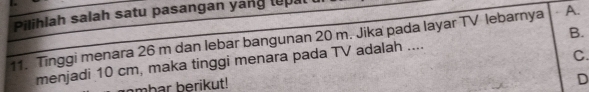 Pilihlah salah satu pasangan yang lepal
11. Tinggi menara 26 m dan lebar bangunan 20 m. Jika pada layar TV lebarnya A.
C.
menjadi 10 cm, maka tinggi menara pada TV adalah .... B.
mbar berikut!
D