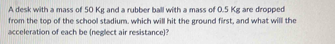 A desk with a mass of 50 Kg and a rubber ball with a mass of 0.5 Kg are dropped 
from the top of the school stadium. which will hit the ground first, and what will the 
acceleration of each be (neglect air resistance)?