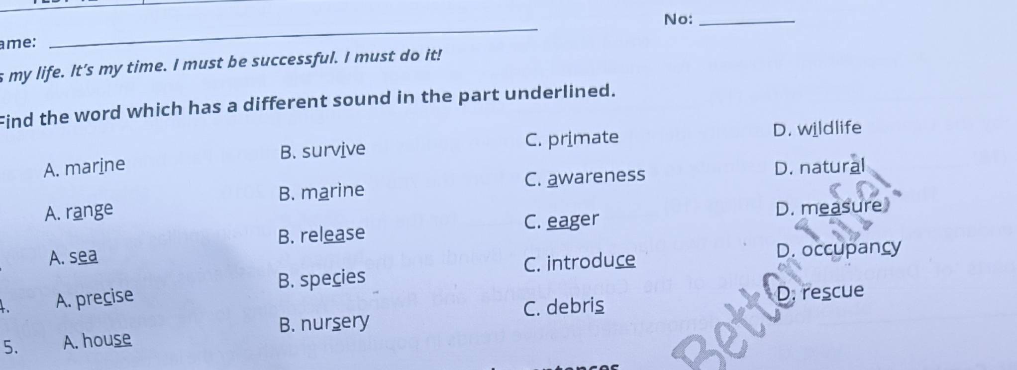 No:_
me:
_
s my life. It’s my time. I must be successful. I must do it!
Find the word which has a different sound in the part underlined.
D. wildlife
B. survive
C. primate
A. marine D. natural
C. awareness
B. marine
A. range
D. measure
C. eager
B. release
A. sea
C. introduce
D. occupancy
B. species
A. precise
C. debris
D. rescue
B. nursery
5. A. house