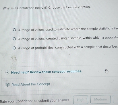 What is a Confidence Interval? Choose the best description.
A range of values used to estimate where the sample statistic is lik
A range of values, created using a sample, within which a populatic
A range of probabilities, constructed with a sample, that describes
Need help? Review these concept resources.
Read About the Concept
Rate your confidence to submit your answer. High Medium