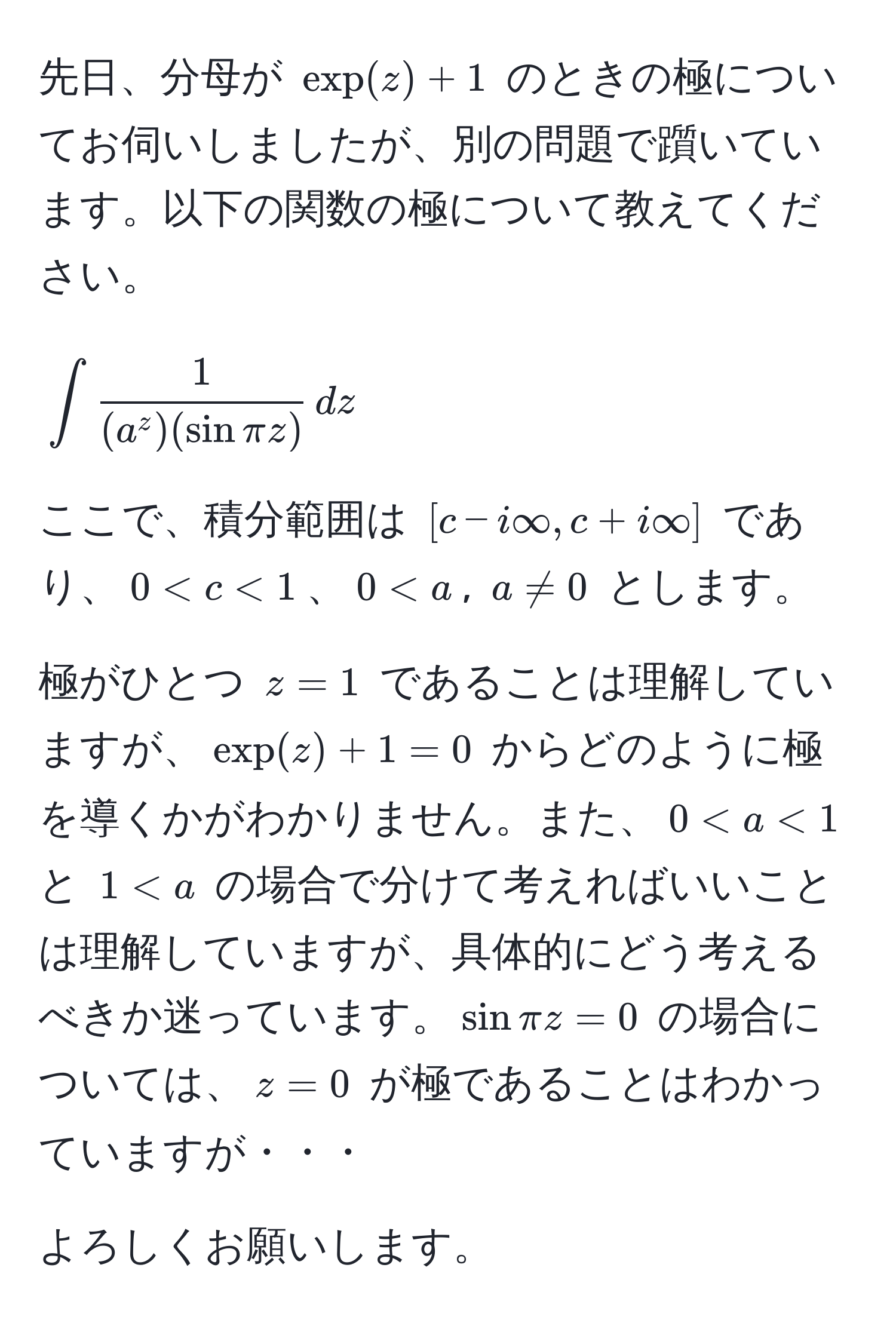 先日、分母が $exp(z) + 1$ のときの極についてお伺いしましたが、別の問題で躓いています。以下の関数の極について教えてください。

$$
∈t frac1(a^(z)(sin π z)) , dz
$$

ここで、積分範囲は $[c - i∈fty, c + i∈fty]$ であり、$0 < c < 1$、$0 < a$, $a != 0$ とします。

極がひとつ $z = 1$ であることは理解していますが、$exp(z) + 1 = 0$ からどのように極を導くかがわかりません。また、$0 < a < 1$ と $1 < a$ の場合で分けて考えればいいことは理解していますが、具体的にどう考えるべきか迷っています。$sin π z = 0$ の場合については、$z = 0$ が極であることはわかっていますが・・・

よろしくお願いします。